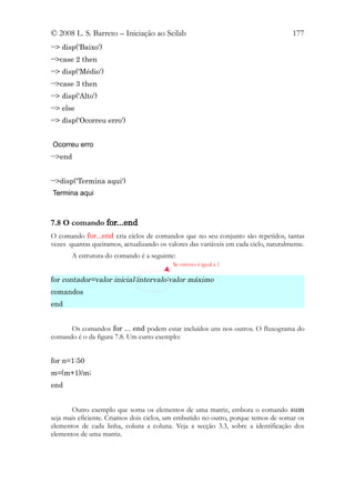 © 2008 L. S. Barreto – Iniciação ao Scilab                                            177
--> disp('Baixo')
-->case 2 then
--> disp('Médio')
-->case 3 then
--> disp('Alto')
--> else
--> disp('Ocorreu erro')


Ocorreu erro
-->end


-->disp('Termina aqui')
Termina aqui



7.8 O comando for...end
O comando for...end cria ciclos de comandos que no seu conjunto são repetidos, tantas
vezes quantas queiramos, actualizando os valores das variáveis em cada ciclo, naturalmente.
       A estrutura do comando é a seguinte:
                                           Se omisso é igual a 1

for contador=valor inicial:intervalo:valor máximo
comandos
end


      Os comandos for ... end podem estar incluídos uns nos outros. O fluxograma do
comando é o da figura 7.8. Um curto exemplo:


for n=1:50
m=(m+1)/m;
end


       Outro exemplo que soma os elementos de uma matriz, embora o comando sum
seja mais eficiente. Criamos dois ciclos, um embutido no outro, porque temos de somar os
elementos de cada linha, coluna a coluna. Veja a secção 3.3, sobre a identificação dos
elementos de uma matriz.
 