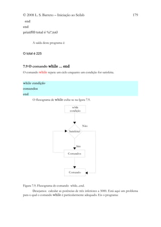 © 2008 L. S. Barreto – Iniciação ao Scilab                                         179
 end
end
printf(O total é %i",tot)


       A saída deste programa é:


O total é 225


7.9 O comando while ... end
O comando while repete um ciclo enquanto um condição for satisfeita.


while condição
comandos
end
       O fluxograma de while exibe-se na fgura 7.9.

                                      while
                                    condição




                                                 Não
                                   Satisfeita?




                                          Sim

                                   Comandos




                                   Comando



Figura 7.9. Fluxograma do comando while...end.
        Desejamos calcular as potências de três inferiores a 5000. Está aqui um problema
para o qual o comando while é particularmente adequado. Eis o programa:
 