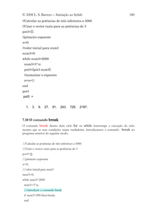 © 2008 L. S. Barreto – Iniciação ao Scilab                                180
//Calcular as potências de três inferiores a 5000
//Criar o vector vazio para as potências de 3
pot3=[];
//primeiro expoente
n=0;
//valor inicial para num3
num3=0;
while num3<2000
 num3=3^n;
 pot3=[pot3 num3];
 //aumentar o expoente
 n=n+1;
end
pot3
pot3 =


  1.    3.   9.   27.   81.    243.    729.     2187.



7.10 O comando break
O comando break dentro dum ciclo for ou while interrompe a execução do ciclo
mesmo que as suas condições sejam verdadeiras. Introduzamos o comando break no
programa anterior do seguinte modo:


//Calcular as potências de três inferiroes a 5000
//Criar o vector vazio para as potências de 3
pot3=[];
//primeiro expoente
n=0;
//valor inicial para num3
num3=0;
while num3<2000
 num3=3^n;
 //introduzir o comando break
 if num3>500 then break;
 end
 