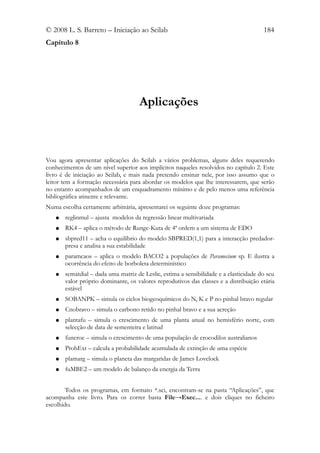© 2008 L. S. Barreto – Iniciação ao Scilab                                             184
Capítulo 8




                                     Aplicações



Vou agora apresentar aplicações do Scilab a vários problemas, alguns deles requerendo
conhecimentos de um nível superior aos implícitos naqueles resolvidos no capítulo 2. Este
livro é de iniciação ao Scilab, e mais nada pretendo ensinar nele, por isso assumo que o
leitor tem a formação necessária para abordar os modelos que lhe interessarem, que serão
no entanto acompanhados de um enquadramento mínimo e de pelo menos uma referência
bibliográfica atinente e relevante.
Numa escolha certamente arbitrária, apresentarei os seguinte doze programas:
   ●   reglinmul – ajusta modelos da regressão linear multivariada
   ●   RK4 – aplica o método de Runge-Kuta de 4ª ordem a um sistema de EDO
   ●   sbpred11 – acha o equilíbrio do modelo SBPRED(1,1) para a interacção predador-
       presa e analisa a sua estabilidade
   ●   paramcaos – aplica o modelo BACO2 a populações de Paramecium sp. E ilustra a
       ocorrência do efeito de borboleta determinístico
   ●   sematdial – dada uma matriz de Leslie, estima a sensibilidade e a elasticidade do seu
       valor próprio dominante, os valores reprodutivos das classes e a distribuição etária
       estável
   ●   SOBANPK – simula os ciclos biogeoquímicos do N, K e P no pinhal bravo regular
   ●   Cnobravo – simula o carbono retido no pinhal bravo e a sua acreção
   ●   plantafu – simula o crescimento de uma planta anual no hemisfério norte, com
       selecção de data de sementeira e latitud
   ●   funcroc – simula o crescimento de uma população de crocodilos australianos
   ●   ProbExt – calcula a probabilidade acumulada de extinção de uma espécie
   ●   plamarg – simula o planeta das margaridas de James Lovelock
   ●   fuMBE2 – um modelo de balanço da energia da Terra


        Todos os programas, em formato *.sci, encontram-se na pasta “Aplicações”, que
acompanha este livro. Para os correr basta File→Exec.... e dois cliques no ficheiro
escolhido.
 