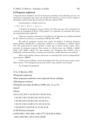 © 2008 L. S. Barreto – Iniciação ao Scilab                                             185
8.1 Programa reglinmul
A regressão linear múltipla é um dos instrumentos estatísticos mais utilizados, por isso vou
apresentar um programa que ajusta este modelo. São inúmeros os livros onde se explana a
abordagem matricial deste tipo de regressão. Recorri a Myers (1990).
           Genericamente, o modelo escreve-se:
 y = β0 + β1 x1 + β2 x2 + .... βn xn + ε
       A listagem do programa insere-se abaixo. Os dados que usa, com o propósito de
controlo, são respigados de Myers (1990), página 174 e seguintes. Os resultados deste autor
são reproduzidos pelo reglinmul.
       Além dos estatísticos referentes aos coeficientes de regressão, são também estimados
R . R , análise da variância, e os estatísticos PRESS, AIC e BIC.
 2
     aj
       2


        Da saída do programa constam duas janelas de gráficos. A primeira apresenta
quatro gráficos identificados e comumente exibidos ao se analisarem os resíduos (figura
8.1). Esta janela pode-se manter durante o tempo que se quiser, mesmo copiar, com a
execução do programa suspensa. Para retomar os cálculos entre com return e enter.
Surge outro gráfico (figura 8.2) que compara um histograma dos resíduos com a
distribuição normal associada, e na janela dos comandos a análise descritiva dos resíduos.
       Deixo como desafio à leitora, seleccionar a combinação das variáveis independentes
que minimiza o PRESS.
       O leitor pode modificar o início do programa de odo a que ele possa aceitar outros
dados (secção 7.4). O programa não recorre a ciclos o que acelera a sua execução-
           Eis a listagem do programa:


//© L. S. Barreto, 2007.
//Programa reglinmul
//Este programa estabelece uma regressão linear múltipla
//Abordagem matricial
//Validado com dados de Myers (1990), tab. 4.1, p.174
xbasc()
//dados
x=[1 5.5 31 10 8; 1 2.5 55 8 6; 1 8.0 67 12 9;...
 1 3.0 50 7 16;1 3.0 38 8 15;1 2.9 71 12 17;...
 1 8.0 30 12 8;1 9.0 56 5 10;1 4.0 42 8 4;...
 1 6.5 73 5 16;1 5.5 60 11 7;1 5.0 44 12 12;..
 1 6.0 50 6 6;1 5.0 39 10 4;1 3.5 55 10 4];
x(:,[])=[];//tirar coluna(s)
y=[79.3 200.1 163.2 200.1 146.0 177.7 30.9 291.9 160.0...
 339.4 159.6 86.3 237.5 107.2 155.0];
 