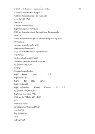 © 2008 L. S. Barreto – Iniciação ao Scilab                    186
s1=size(x);n=s1(1);k=s1(2);p=k-1;
//Cálculo dos coeficeintes de regressão
b=inv((x'*x))*x'*y';
yhat=x*b;
//Cálculo dos resíduos
disp("Resíduos");e=(y'-yhat)
//Cálculo dos estatísticos da qualidade da regressão
rss=e'*e;
rnu=sum((yhat-mean(y))^2);rden=sum((y-mean(y))^2);
r2=rnu/rden;
rss=rden-rnu;s2=rss/(n-p-1);
ssreg=rnu/p;F=ssreg/s2;
r2aj=1-(s2*(n-1)/rden);df1=p;df2=n-p-1;
c=inv(x'*x);
cii=diag(c);seb=sqrt(s2*cii);
t=b./seb;tt=abs(t);a=ones(k,1)*(n-k);
[P,Q]=cdft("PQ",tt,a);
pt=2*Q;
//Imprimir resultados
disp(["     Betas        erro     t        p"])
disp([b seb t pt])
disp(["        R2      R2aj       s2"]);
disp([r2,r2aj,s2])
disp([" SQmodelo         SQerro       SQtotal     F    p"])
[P,Q]=cdff("PQ",F,df1,df2);
disp([rnu, rss, rden, F,Q])
//Cálculo do PRESs, AIC e BIC
g=[];
h=x*inv(x'*x)*x';
hii=diag(h);su=(ones(n,1)-hii);
g=(e./su)^2;
d=g.*hii/(s2*p);
sr=[];
su2=sqrt(su);
 