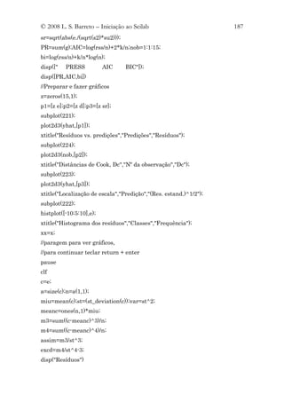 © 2008 L. S. Barreto – Iniciação ao Scilab                         187
sr=sqrt(abs(e./(sqrt(s2)*su2)));
PR=sum(g);AIC=log(rss/n)+2*k/n;nob=1:1:15;
bi=log(rss/n)+k/n*log(n);
disp(["   PRESS           AIC      BIC"]);
disp([PR,AIC,bi])
//Preparar e fazer gráficos
z=zeros(15,1);
p1=[z e];p2=[z d];p3=[z sr];
subplot(221);
plot2d3(yhat,[p1]);
xtitle("Resíduos vs. predições","Predições","Resíduos");
subplot(224);
plot2d3(nob,[p2]);
xtitle("Distâncias de Cook, Dc","Nº da observação","Dc");
subplot(223);
plot2d3(yhat,[p3]);
xtitle("Localização de escala","Predição","(Res. estand.)^1/2");
subplot(222);
histplot([-10:5:10],e);
xtitle("Histograma dos resíduos","Classes","Frequência");
xx=x;
//paragem para ver gráficos,
//para continuar teclar return + enter
pause
clf
c=e;
a=size(c);n=a(1,1);
miu=mean(c);st=(st_deviation(c));var=st^2;
meanc=ones(n,1)*miu;
m3=sum((c-meanc)^3)/n;
m4=sum((c-meanc)^4)/n;
assim=m3/st^3;
excd=m4/st^4-3;
disp("Resíduos")
 