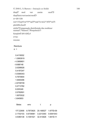 © 2008 L. S. Barreto – Iniciação ao Scilab            188
disp(["    med       var      assim       excd"])
disp([miu;var;assim;excd]')
x=-20:1:20;
nor=1/(sqrt(var*2*%pi))*exp(-(x-miu)^2/(2*var));
plot2d(x,[nor])
xtitle("Comparação distribuição dos resíduos-
normal","Valores","Frequência")
histplot([-20:4:20],c)
x=xx;
resume


Resíduos
e =


  0.4119052
 - 1.0993919
 - 4.3689851
 - 8.688148
  2.0298928
  5.4187247
 - 5.5589343
  5.7670654
  1.9465496
 - 2.6748748
  0.4713782
  6.005349
  2.0782691
  1.9070532
 - 3.645853


   Betas           erro         t            p


  177.22856       8.7873825   20.168527   1.977D-09
  2.1702103       0.6736981   3.2213393   0.0091543
  3.5380138       0.1091521   32.413626   1.841D-11
 