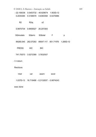 © 2008 L. S. Barreto – Iniciação ao Scilab                       189
 - 22.158336   0.5453732 - 40.629674     1.953D-12
  0.2035384    0.3188579    0.6383358    0.5375986


      R2         R2aj           s2


  0.9970734    0.9959027    26.207283


 SQmodelo        SQerro     SQtotal          F         p


  89285.045    262.07283    89547.117    851.71976   1.285D-12


   PRESS         AIC          BIC


  741.75573    3.5272389    3.7632557


-1->return


Resíduos


     med          var        assim           excd


  1.037D-13    18.719488 - 0.3132837 - 0.9874243


exec done
 