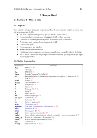 © 2008 L. S. Barreto – Iniciação ao Scilab                                                     19

                                    0 Sinopse Geral
0.1 Capítulo 1 – Mãos à obra

0.1.1 Tópicos

Este capítulo tem por finalidade proporcionar-lhe, de uma maneira simples e suave, uma
iniciação ao uso do Scilab.
    • Vai ficar a ter uma ideia geral do que é o Scilab e como obtê-lo
    • Como introduzir comandos no prompt do Scilab e obter resposta
    • Conhecer as suas três principais janelas de interface com o utilizador
    • A estrutura mais comum dos comandos do Scilab
    • Como obter ajuda
    • Como guardar o seu trabalho
    • Saber como formatar números
    • Familiarizar-se com algumas constantes, operadores e comandos básicos do Scilab
    • Ver o Scilab a funcionar nalguns procedimentos simples, que sugerimos que repita
        no seu computador

0.1.2 Índice de comandos

  Comandos                                          Descrição
 %pi            3.1415927 35
 -              subtracção
 %e             2.7182818 35
 %eps           Precisão “máquina” do Scilab 35
 %i             Raiz quadrada de -1. Por exemplo, para entrar o complexo 2+4i escreve-se 35
                2+4*%i 35
 %inf           Infinito 35
 %nan           “Not a number” 35
 *              Multiplicação 35
 /              Divisão 35
 ^              Potência. 3^2=9 35
 +              Soma 35
 <              Menor que 35
 <=             Menor ou igual que 35
 <> ou ~=       Diferente de 35
 >              Maior que 35
 >=             Maior ou igual que 35
 acos           Arcocosseno de 36
 apropos        Pede ajuda a partir de uma palavra-chave 34, 38
 asin           Arcosseno de 36
 atan           Arcotangente de 36
 clc()          Limpa a janela dos comandos 37
 clc(n)         Limpa n linhas acima da actual linha de comandos e move o cursor para lá. 37
 clear x y      Remove as variáveis x e y da memória. 38
 clear()        Remove todas as variáveis da memória. 37
 cos            Cosseno de 36
 exp(x)         Exponecial de x, ex. 36, 37
 