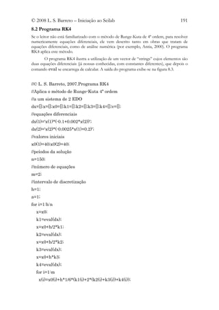 © 2008 L. S. Barreto – Iniciação ao Scilab                                           191
8.2 Programa RK4
Se o leitor não está familiarizado com o método de Runge-Kuta de 4ª ordem, para resolver
numericamente equações diferenciais, ele vem descrito tanto em obras que tratam de
equações diferenciais, como de análise numérica (por exemplo, Antia, 2000). O programa
RK4 aplica este método.
       O programa RK4 ilustra a utilização de um vector de “strings” cujos elementos são
duas equações diferenciais (já nossas conhecidas, com constantes diferentes), que depois o
comando eval se encarrega de calcular. A saída do programa exibe-se na figura 8.3.


//© L. S. Barreto, 2007.Programa RK4
//Aplica o método de Runge-Kuta 4ª ordem
//a um sistema de 2 EDO
dx=[];x=[];x0=[];k1=[];k2=[];k3=[];k4=[];v=[];
//equações diferenciais
dx(1)='x(1)*(-0.1+0.002*x(2))';
dx(2)='x(2)*(-0.0025*x(1)+0.2)';
//valores iniciais
x0(1)=40;x0(2)=40;
//peíodos da solução
n=150;
//número de equações
m=2;
//intervalo de discretização
h=1;
a=1;
for i=1:h:n
  x=x0;
  k1=eval(dx);
  x=x0+h/2*k1;
  k2=eval(dx);
  x=x0+h/2*k2;
  k3=eval(dx);
  x=x0+h*k3;
  k4=eval(dx);
  for i=1:m
    x(i)=x0(i)+h*1/6*(k1(i)+2*(k2(i)+k3(i))+k4(i));
 
