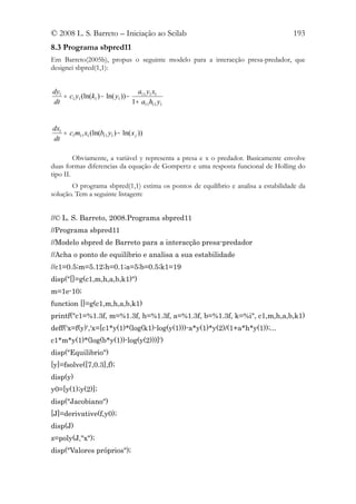 © 2008 L. S. Barreto – Iniciação ao Scilab                                         193
8.3 Programa sbpred11
Em Barreto(2005b), propus o seguinte modelo para a interacção presa-predador, que
designei sbpred(1,1):


dy1                                   a11 y1 x1
    = c1 y1 (ln(k1 ) − ln( y1 )) −
dt                                 1 + a11h11 y1


dx1
    = c1m11 x1 (ln(b11 y1 ) − ln( x j ))
dt

         Obviamente, a variável y representa a presa e x o predador. Basicamente envolve
duas formas diferencias da equação de Gompertz e uma resposta funcional de Holling do
tipo II.
       O programa sbpred(1,1) estima os pontos de equilíbrio e analisa a estabilidade da
solução. Tem a seguinte listagem:


//© L. S. Barreto, 2008.Programa sbpred11
//Programa sbpred11
//Modelo sbpred de Barreto para a interacção presa-predador
//Acha o ponto de equilíbrio e analisa a sua estabilidade
//c1=0.5;m=5.12;h=0.1;a=5;b=0.5;k1=19
disp("[]=g(c1,m,h,a,b,k1)")
m=1e-10;
function []=g(c1,m,h,a,b,k1)
printf("c1=%1.3f, m=%1.3f, h=%1.3f, a=%1.3f, b=%1.3f, k=%i", c1,m,h,a,b,k1)
deff('x=f(y)','x=[c1*y(1)*(log(k1)-log(y(1)))-a*y(1)*y(2)/(1+a*h*y(1));...
c1*m*y(1)*(log(b*y(1))-log(y(2)))]')
disp("Equilibrio")
[y]=fsolve([7,0.3],f);
disp(y)
y0=[y(1);y(2)];
disp("Jacobiano")
[J]=derivative(f,y0);
disp(J)
z=poly(J,"x");
disp("Valores próprios");
 