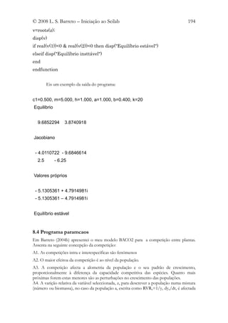 © 2008 L. S. Barreto – Iniciação ao Scilab                                            194
v=roots(z);
disp(v)
if real(v(1))<0 & real(v(2))<0 then disp("Equilíbrio estável")
elseif disp("Equilíbrio insttável")
end
endfunction


        Eis um exemplo da saída do programa:


c1=0.500, m=5.000, h=1.000, a=1.000, b=0.400, k=20
Equilibrio


  9.6852294       3.8740918


Jacobiano


 - 4.0110722 - 9.6846614
  2.5        - 6.25


Valores próprios


 - 5.1305361 + 4.7914981i
 - 5.1305361 – 4.7914981i


Equilíbrio estável



8.4 Programa paramcaos
Em Barreto (2004b) apresentei o meu modelo BACO2 para a competição entre plantas.
Assenta na seguinte concepção da competição:
A1. As competições intra e interespecíficas são fenómenos
A2. O maior efeitoa da competição é ao nível da população.
A3. A competição afecta a alometria da população e o seu padrão de crescimento,
proporcionalmente à diferença da capacidade competitiva das espécies. Quanto mais
próximas forem estas menores são as perturbações no crescimento das populações.
A4. A varição relativa da variável seleccionada, z, para descrever a população numa mistura
(número ou biomassa), no caso da população a, escrita como RVRa=1/ya dya/dt, é afectada
 