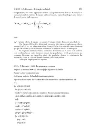 © 2008 L. S. Barreto – Iniciação ao Scilab                                                 195
pela proporção das outras espécies na mistura e o logaritmo natural da razão da variação da
outra /numerador) espécie e da espécie a (denominador). Generalizando para uma mistura
de n espécies, na idade t escrevo:

                             n             yj
z
    RVRat = RVRazt (1 +    ∑       (   n
                                                   ln(rajt )))
                            j= 1
                                       ∑
                                       j= 1
                                              yj




onde

 rajt= (variação relativa da espécie j na idade t) / variação relativa da espécie a na idade t).
         Em Barreto (2005a, b) o leitor pode encontrar informação complementar sobre o
modelo BACO2, e a sua aplicação à análise de experiências de competição com Paramecium
sp., que em culturas puras crescem em número de acordo com a curva de Gompertz.
         O programa paramcaos simula a dinâmica de misturas de P. aurelia e P. caudatum,
com combinações de vários tamanhos iniciais das populações e revela graficamente que
pequenas diferenças nos tamanhos iniiais são ampliadas durante o crescimento das
populações, como se exibe na figura 8.4, com o gráfico que produz.
         A listagem do programa é a seguinte:


//(© L. S. Barreto, 2008 Programa paramcaos
//Aplica o modelo BACO2 a duas populações de ciliados
// com vários valores iniciais
//e ilustra o efeito de borboleta determinístico
//gerar combinações de valores iniciais recorrendo a dois comandos for
i=1;
for p01=22:80:302
    for p02=22:80:302
    //valores característicos das espécies de paramécia utilizadas
    c1=0.297;c2=0.253;r1=0.0033;r2=0.0090;k1=602;k2=223;
    a=[];
    w1=p01;w2=p02;
    cop1=-c1*log(r1);
    cop2=-c2*log(r2);
    p1=p01;p2=p02;yy=1;
    for q=0:0.01:34
      g=p1+p2;
      x=yy/100;
 