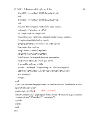 © 2008 L. S. Barreto – Iniciação ao Scilab                               196
      if (yy/100+1)==int(yy/100+1) then a(x,1)=p1;
      end
      if (yy/100+1)==int(yy/100+1) then a(x,2)=p2;
      end
      //cálculo das variações relativas de cada espécie
      ep1=exp(-c1*q);ep2=exp(-c2*q);
      rm1=cop1*ep1;rm2=cop2*ep2;
      //logaritmos das razões das variações relatvas das espécies
      f1=log(rm2/rm1);f2=log(rm1/rm2);
      g1=p2/g;g2=p1/g ;// proporções de cada espécie
      //variações das espécies
      p1=p1*(1+0.01*rm1*(1+g1*f1));
      p2=p2*(1+0.01*rm2*(1+g2*f2));
      //coeficientes de competição entre as espécies
      //a(ij) i=esp. afectada, j=esp. que afecta
      //cuja saída pode ser pedida
      a12=(-c1*w1*(log(k1)-log(w1))+(p1-w1))/(c1*w1*log(w2));
      a21=(-c2*w2*(log(k2)-log(w2))+(p2-w2))/(c2*w2*log(w1));
      w1=p1;w2=p2;
      yy=yy+1;
 end
 // criar os vectores das populações da combinação das densidades iniciais
 [p1]=a(:,1)';[p2]=a(:,2)';
 plot2d4(p1,[p2],[i]);           Muda a cor das linhas

 xtitle("Dinâmica das populações de P. aurelia e P caudatum, para vários
 valores iniciais","P.aurelia","P. caudatum");
 xgrid();
 i=i+1;
 end
end
 