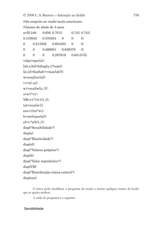 © 2008 L. S. Barreto – Iniciação ao Scilab                                       198
//diz respeito ao veado-mula americano
//classes de idade de 3 anos
a=[0.546      0.656 0.7015          0.743 0.743;
0.133642      0.534924       0      0      0;
0      0.213302      0.604583       0      0;
0      0      0.266801       0.636378      0;
0      0      0      0.297919       0.651575];
valpr=spec(a);
[ab,x,bs]=bdiag(a,1/%eps);
[ic,ir]=find(ab'==max(ab'));
w=conj(inv(x));
v1=x(:,ic);
w1=real(w(ic,:))';
s=w1*v1';
VR=v1*1/v1(1,1);
tot=sum(w1);
eee=1/tot*w1;
h=sort(spec(a));
el=s.*a/h(1,1);
disp("Sensibilidade")
disp(s)
disp("Elasticidade")
disp(el)
disp("Valores próprios")
disp(h)
disp("Valor reprodutivo")
disp(VR)
disp("Distribuição etária estável")
disp(eee)


        O leitor pode modificar o programa de modo a aceitar qualquer matriz de Leslie
que se queira analisar.
       A saída do programa é a seguinte:


Sensibilidade
 