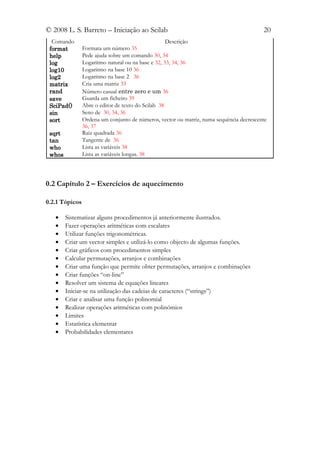 © 2008 L. S. Barreto – Iniciação ao Scilab                                               20
  Comando                                           Descrição
 format         Formata um número 35
 help           Pede ajuda sobre um comando 30, 34
 log            Logaritmo natural ou na base e 32, 33, 34, 36
 log10          Logaritmo na base 10 36
 log2           Logaritmo na base 2 36
 matrix         Cria uma matriz 33
 rand           Número casual entre zero e um 36
 save           Guarda um ficheiro 39
 SciPad()       Abre o editor de texto do Scilab 38
 sin            Seno de 30, 34, 36
 sort           Ordena um conjunto de números, vector ou matriz, numa sequência decrescente
                36, 37
 sqrt           Raiz quadrada 36
 tan            Tangente de 36
 who            Lista as variáveis 38
 whos           Lista as variáveis longas. 38




0.2 Capítulo 2 – Exercícios de aquecimento

0.2.1 Tópicos

   •    Sistematizar alguns procedimentos já anteriormente ilustrados.
   •    Fazer operações aritméticas com escalares
   •    Utilizar funções trigonométricas.
   •    Criar um vector simples e utilizá-lo como objecto de algumas funções.
   •    Criar gráficos com procedimentos simples
   •    Calcular permutações, arranjos e combinações
   •    Criar uma função que permite obter permutações, arranjos e combinações
   •    Criar funções “on-line”
   •    Resolver um sistema de equações lineares
   •    Iniciar-se na utilização das cadeias de caracteres (“strings”)
   •    Criar e analisar uma função polinomial
   •    Realizar operações aritméticas com polinómios
   •    Limites
   •    Estatística elementar
   •    Probabilidades elementares
 