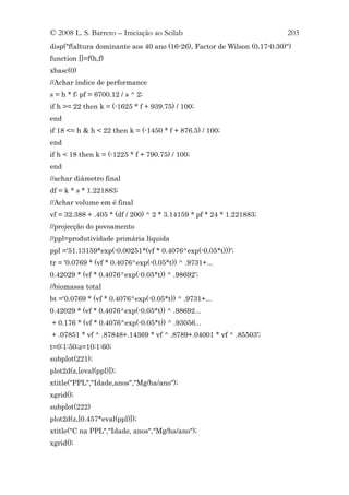 © 2008 L. S. Barreto – Iniciação ao Scilab                               203
disp("f(altura dominante aos 40 ano (16-26), Factor de Wilson (0.17-0.30)")
function []=f(h,f)
xbasc(0)
//Achar índice de performance
s = h * f; pf = 6700.12 / s ^ 2;
if h >= 22 then k = (-1625 * f + 939.75) / 100;
end
if 18 <= h & h < 22 then k = (-1450 * f + 876.5) / 100;
end
if h < 18 then k = (-1225 * f + 790.75) / 100;
end
//achar diâmetro final
df = k * s * 1.221883;
//Achar volume em é final
vf = 32.388 + .405 * (df / 200) ^ 2 * 3.14159 * pf * 24 * 1.221883;
//projecção do povoamento
//ppl=produtividade primária líquida
ppl ='51.13159*exp(-0.00251*(vf * 0.4076^exp(-0.05*t)))';
tr = '0.0769 * (vf * 0.4076^exp(-0.05*t)) ^ .9731+...
0.42029 * (vf * 0.4076^exp(-0.05*t)) ^ .98692';
//biomassa total
bt ='0.0769 * (vf * 0.4076^exp(-0.05*t)) ^ .9731+...
0.42029 * (vf * 0.4076^exp(-0.05*t)) ^ .98692...
+ 0.176 * (vf * 0.4076^exp(-0.05*t)) ^ .93056...
+ .07851 * vf ^ .87848+.14369 * vf ^ .8789+.04001 * vf ^ .85503';
t=0:1:50;z=10:1:60;
subplot(221);
plot2d(z,[eval(ppl)]);
xtitle("PPL","Idade,anos","Mg/ha/ano");
xgrid();
subplot(222)
plot2d(z,[0.457*eval(ppl)]);
xtitle("C na PPL","Idade, anos","Mg/ha/ano");
xgrid();
 