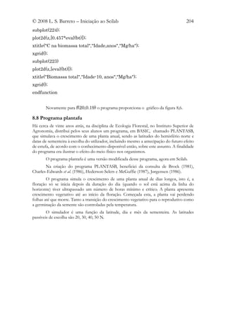 © 2008 L. S. Barreto – Iniciação ao Scilab                                            204
subplot(224);
plot2d(z,[0.457*eval(bt)]);
xtitle("C na biomassa total","Idade,anos","Mg/ha");
xgrid();
subplot(223)
plot2d(z,[eval(bt)]);
xtitle("Biomassa total","Idade-10, anos","Mg/ha");
xgrid();
endfunction


       Novamente para f(20,0.19) o programa proporciona o gráfico da figura 8,6.

8.8 Programa plantafu
Há cerca de vinte anos atrás, na disciplina de Ecologia Florestal, no Instituto Superior de
Agronomia, distribui pelos seus alunos um programa, em BASIC, chamado PLANTASB,
que simulava o crescimento de uma planta anual, sendo as latitudes do hemisfério norte e
datas de sementeira à escolha do utilizador, incluindo mesmo a antecipação do futuro efeito
de estufa, de acordo com o conhecimento disponível então, sobre este assunto. A finalidade
do programa era ilustrar o efeito do meio físico nos organismos.
       O programa plantafu é uma versão modificada desse programa, agora em Scilab.
       Na criação do programa PLANTASB, beneficiei da consulta de Brock (1981),
Charles-Edwards et al. (1986), Hederson-Selers e McGuffie (1987), Jørgensen (1986).
        O programa simula o crescimento de uma planta anual de dias longos, isto é, a
floração só se inicia depois da duração do dia (quando o sol está acima da linha do
horizonte) tiver ultrapassado um número de horas mínimo e crítico. A planta apresenta
crescimento vegetativo até ao início da floração. Começada esta, a planta vai perdendo
folhas até que morre. Tanto a transição do crescimento vegetativo para o reprodutivo como
a germinação da semente são controladas pela temperatura.
        O simulador é uma função da latitude, dia e mês da sementeira. As latitudes
passíveis de escolha são 20, 30, 40, 50 N.
 