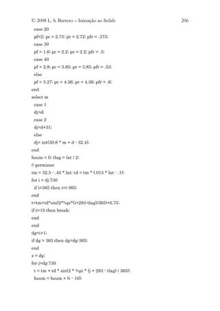 © 2008 L. S. Barreto – Iniciação ao Scilab              206
 case 20
 pf=2; pc = 2.73; pr = 2.72; pfr = .375;
 case 30
 pf = 1.6; pc = 2.2; pr = 2.2; pfr = .3;
 case 40
 pf = 2.8; pc = 3.85; pr = 3.85; pfr = .53;
 else
 pf = 3.27; pc = 4.36; pr = 4.36; pfr = .6;
end
select m
 case 1
 dj=d;
 case 2
 dj=d+31;
 else
 dj= int(30.6 * m + d - 32.4);
end
hsum = 0; tlag = lat / 2;
// germinar
tm = 32.5 - .45 * lat; td = tm * (.015 * lat - .1);
for i = dj:730
 if i>365 then i=i-365;
end
t=tm+td*sin(2*%pi*(i+283-tlag)/365)+0.75;
if t>15 then break;
end
end
dg=i+1;
if dg > 365 then dg=dg-365;
end
z = dg;
for j=dg:730
 t = tm + td * sin(2 * %pi * (j + 283 - tlag) / 365);
 hsum = hsum + (t - 10);
 