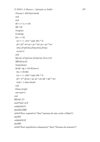 © 2008 L. S. Barreto – Iniciação ao Scilab                           207
 if hsum > 350 then break
 end
 end
 df = j + 1; z = df;
 dff = df
 //vegetar
 f1=df-dg;
 for i = 1:f1
  trc = 1 + .214 * exp(-.051 * i);
  pf = pf * trc; pc = pc * trc; pr = pr * trc;
  w(zz,1)=pf;w(zz,2)=pc;w(zz,3)=pr;
  zz=zz+1;
 end
 [k]=w(:,1)';[m]=w(:,2)';[n]=w(:,3)';x=1:f1;
 [M]=[k;m;n]';
 //reproduzir:
 f2=df - dg + 1;G=[];ww=1;
  for i = f2:365
  trc = 1 + .642 * exp(-.051 * i);
  pf = .9 * pf; pc = pc; pr = pr; pfr = pfr * trc;
  if pf < .1 then break;
 end
 G(ww,1)=pfr;
 ww=ww+1;
end
[K]=G(:,1)';
xset("font",2,3)
subplot(211)
plot2d(x,[M]);
xtitle("Fase vegetativa","dias","gramas de raiz, caule e folhas");
xgrid();
subplot(212)
plot(K);
xtitle("Fase reprodutiva subsquente","dias","Gramas de semente");
 