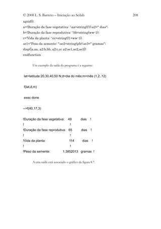 © 2008 L. S. Barreto – Iniciação ao Scilab                     208
xgrid();
a='Duração da fase vegetativa: ';aa=string(f1);a2=" dias";
b='Duração da fase reprodutiva: ';bb=string(ww-1);
c='Vida da planta: ';cc=string(f1+ww-1);
se1="Peso da semente: ";se2=string(pfr);se3=" gramas";
disp([a,aa, a2;b,bb, a2;c,cc a2;se1,se2,se3])
endfunction


       Um exemplo da saída do programa é a seguinte:


 lat=latitude:20,30,40,50 N;d=dia do mês;m=mês (1,2..12)


 f(lat,d,m)


 exec done


-->f(40,17,3)


!Duração da fase vegetativa:        49         dias    !
!                                     !
!Duração da fase reprodutiva: 65               dias    !
!                                     !
!Vida da planta:                     114        dias       !
!                                     !
!Peso da semente:               1.3852013 gramas !


       A esta saída está associado o gráfico da figura 8.7.
 