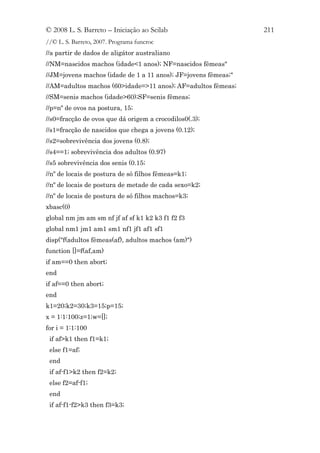 © 2008 L. S. Barreto – Iniciação ao Scilab                      211
//© L. S. Barreto, 2007. Programa funcroc
//a partir de dados de aligátor australiano
//NM=nascidos machos (idade<1 anos); NF=nascidos fêmeas"
//JM=jovens machos (idade de 1 a 11 anos); JF=jovens fêmeas;"
//AM=adultos machos (60>idade=>11 anos); AF=adultos fêmeas;
//SM=senis machos (idade>60);SF=senis fêmeas;
//p=nº de ovos na postura, 15;
//s0=fracção de ovos que dá origem a crocodilos0(.3);
//s1=fracção de nascidos que chega a jovens (0.12);
//s2=sobrevivência dos jovens (0.8);
//s4==1; sobrevivência dos adultos (0.97)
//s5 sobrevivência dos senis (0.15;
//nº de locais de postura de só filhos fêmeas=k1;
//nº de locais de postura de metade de cada sexo=k2;
//nº de locais de postura de só filhos machos=k3;
xbasc(0)
global nm jm am sm nf jf af sf k1 k2 k3 f1 f2 f3
global nm1 jm1 am1 sm1 nf1 jf1 af1 sf1
disp("f(adultos fêmeas(af), adultos machos (am)")
function []=f(af,am)
if am==0 then abort;
end
if af==0 then abort;
end
k1=20;k2=30;k3=15;p=15;
x = 1:1:100;z=1;w=[];
for i = 1:1:100
 if af>k1 then f1=k1;
 else f1=af;
 end
 if af-f1>k2 then f2=k2;
 else f2=af-f1;
 end
 if af-f1-f2>k3 then f3=k3;
 