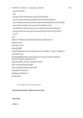 © 2008 L. S. Barreto – Iniciação ao Scilab                           212
 else f3=af-f1-f2;
 end
 nf1=p*0.3*(f1+0.5*f2);nm1=p*0.3*(0.5*f2+f3);
 jm1=0.12*nm+0.8*(jm-jm/10);jf1=0.12*nf+0.8*(jf-jf/10);
 am1=0.08*jm+0.97*am-0.97*am/49;af1=0.08*jf+0.97*af-0.97*af/49;
 sm1=0.97*am/49+0.15*sm;sf1=0.97*af/49+0.15*sf;
 w(z,2)=jf1;w(z,3)=jm1;w(z,1)=nm1+nf1;w(z,4)=af1;w(z,5)=am1;
 jm=jm1;nm=nm1;am=am1;sm=sm1;jf=jf1;nf=nf1;af=af1;sf=sf1;
 z=z+1;
end
[k]=w(:,1)';[l]=w(:,2)';[m]=w(:,3)';[n]=w(:,4)';[j]=w(:,5)';
Q=[k;l;m;n;j]';
xset("font",2,3)
plot2d(x,[Q])
xtitle("Dinâmica de uma população de crocodilos ","Anos","Número")
xset("font",2,3)
hl=legend(['Nascidos';'Jovens fêmeas';'Jovens machos';'Adultos
fêmeas';'Adultos machos'],a=1);
disp("Nascidos, Jovens, Adultos, Senis")
fem=string(int([nf,jf,af,sf]));
mac=string(int([nm,jm,am,sm]));
disp([fem],"Fêmeas")
disp([mac],"Machos")
endfunction




       Um exemplo da saída do programa é:


f(adultos fêmeas(af), adultos machos (am))



exec done


-->f(2,1)
 