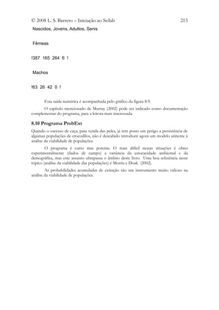 © 2008 L. S. Barreto – Iniciação ao Scilab                                         213
Nascidos, Jovens, Adultos, Senis


Fêmeas


!387 165 264 6 !


Machos


!63 26 42 0 !


       Esta saída numérica é acompanhada pelo gráfico da figura 8.9.
      O capítulo mencionado de Murray (2002) pode ser indicado como documentação
complementar do programa, para a leitora mais interessada.

8.10 Programa ProbExt
Quando o excesso de caça, para venda das peles, já tem posto em perigo a persistência de
algumas populações de crocodilos, não é descabido introduzir agora um modelo atinente à
análise da viabilidade de populações.
        O programa é curto mas potente. O mais difícil nestas situações é obter
experimentalmente (dados de campo) a variância da estocacidade ambiental e da
demográfica, mas este assunto ultrapassa o âmbito deste livro. Uma boa referência neste
tópico (análise da viabilidade das populações) é Morris e Doak (2002).
        As probabilidades acumuladas de extinção são um instrumento muito valioso na
análise da viabilidade de populações.
 