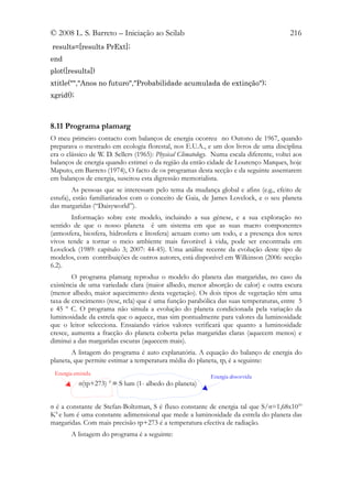 © 2008 L. S. Barreto – Iniciação ao Scilab                                                216
results=[results PrExt];
end
plot([results])
xtitle("","Anos no futuro","Probabilidade acumulada de extinção");
xgrid();



8.11 Programa plamarg
O meu primeiro contacto com balanços de energia ocorreu no Outono de 1967, quando
preparava o mestrado em ecologia florestal, nos E.U.A., e um dos livros de uma disciplina
era o clássico de W. D. Sellers (1965): Physical Climatology. Numa escala diferente, voltei aos
balanços de energia quando estimei o da região da então cidade de Lourenço Marques, hoje
Maputo, em Barreto (1974), O facto de os programas desta secção e da seguinte assentarem
em balanços de energia, suscitou esta digressão memorialista.
        As pessoas que se interessam pelo tema da mudança global e afins (e.g., efeito de
estufa), estão familiarizados com o conceito de Gaia, de James Lovelock, e o seu planeta
das margaridas (“Daisyworld”).
       Informação sobre este modelo, incluindo a sua génese, e a sua exploração no
sentido de que o nosso planeta é um sistema em que as suas macro componentes
(atmosfera, biosfera, hidrosfera e litosfera) actuam como um todo, e a presença dos seres
vivos tende a tornar o meio ambiente mais favorável à vida, pode ser encontrada em
Lovelock (1989: capítulo 3; 2007: 44-45). Uma análise recente da evolução deste tipo de
modelos, com contribuições de outros autores, está disponível em Wilkinson (2006: secção
6.2).
        O programa plamarg reproduz o modelo do planeta das margaridas, no caso da
existência de uma variedade clara (maior albedo, menor absorção de calor) e outra escura
(menor albedo, maior aquecimento desta vegetação). Os dois tipos de vegetação têm uma
taxa de crescimento (resc, rcla) que é uma função parabólica das suas temperaturas, entre 5
e 45 º C. O programa não simula a evolução do planeta condicionada pela variação da
luminosidade da estrela que o aquece, mas sim pontualmente para valores da luminosidade
que o leitor selecciona. Ensaiando vários valores verificará que quanto a luminosidade
cresce, aumenta a fracção do planeta coberta pelas margaridas claras (aquecem menos) e
diminui a das margaridas escuras (aquecem mais).
        A listagem do programa é auto explanatória. A equação do balanço de energia do
planeta, que permite estimar a temperatura média do planeta, tp, é a seguinte:
 Energia emitida
                                                            Energia absorvida
           σ(tp+273) 4 = S lum (1- albedo do planeta)


σ é a constante de Stefan-Boltzman, S é fluxo constante de energia tal que S/σ=1,68x1010
K4 e lum é uma constante adimensional que mede a luminosidade da estrela do planeta das
margaridas. Com mais precisão tp+273 é a temperatura efectiva de radiação.
       A listagem do programa é a seguinte:
 