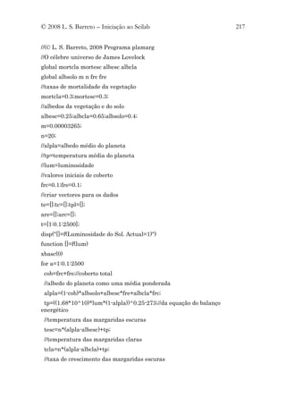 © 2008 L. S. Barreto – Iniciação ao Scilab                          217


//(© L. S. Barreto, 2008 Programa plamarg
//O célebre universo de James Lovelock
global mortcla mortesc albesc albcla
global albsolo m n frc fre
//taxas de mortalidade da vegetação
mortcla=0.3;mortesc=0.3;
//albedos da vegetação e do solo
albesc=0.25;albcla=0.65;albsolo=0.4;
m=0.00003265;
n=20;
//alpla=albedo médio do planeta
//tp=temperatura média do planeta
//lum=luminosidade
//valores iniciais de coberto
frc=0.1;fre=0.1;
//criar vectores para os dados
te=[];tc=[];tpl=[];
are=[];arc=[];
t=[1:0.1:2500];
disp("[]=f(Luminosidade do Sol. Actual=1)")
function []=f(lum)
xbasc(0)
for a=1:0.1:2500
 cob=frc+fre;//coberto total
 //albedo do planeta como uma média ponderada
 alpla=(1-cob)*albsolo+albesc*fre+albcla*frc;
 tp=((1.68*10^10)*lum*(1-alpla))^0.25-273;//da equação do balanço
energético
 //temperatura das margaridas escuras
 tesc=n*(alpla-albesc)+tp;
 //temperatura das margaridas claras
 tcla=n*(alpla-albcla)+tp;
 //taxa de crescimento das margaridas escuras
 