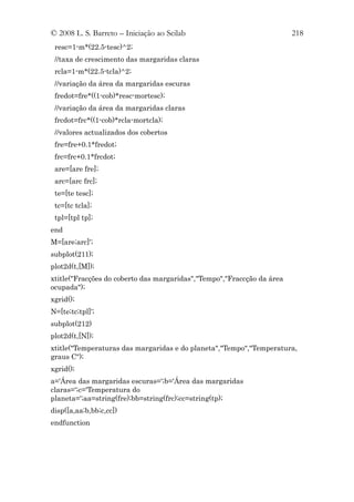 © 2008 L. S. Barreto – Iniciação ao Scilab                              218
 resc=1-m*(22.5-tesc)^2;
 //taxa de crescimento das margaridas claras
 rcla=1-m*(22.5-tcla)^2;
 //variação da área da margaridas escuras
 fredot=fre*((1-cob)*resc-mortesc);
 //variação da área da margaridas claras
 frcdot=frc*((1-cob)*rcla-mortcla);
 //valores actualizados dos cobertos
 fre=fre+0.1*fredot;
 frc=frc+0.1*frcdot;
 are=[are fre];
 arc=[arc frc];
 te=[te tesc];
 tc=[tc tcla];
 tpl=[tpl tp];
end
M=[are;arc]';
subplot(211);
plot2d(t,[M]);
xtitle("Fracções do coberto das margaridas","Tempo","Fraccção da área
ocupada");
xgrid();
N=[te;tc;tpl]';
subplot(212)
plot2d(t,[N]);
xtitle("Temperaturas das margaridas e do planeta","Tempo","Temperatura,
graus C");
xgrid();
a='Área das margaridas escuras=';b='Área das margaridas
claras=';c='Temperatura do
planeta=';aa=string(fre);bb=string(frc);cc=string(tp);
disp([a,aa;b,bb;c,cc])
endfunction
 