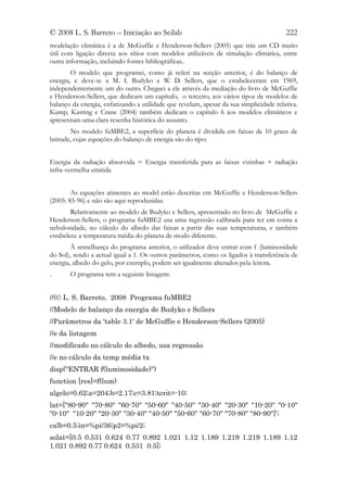 © 2008 L. S. Barreto – Iniciação ao Scilab                                              222
modelação climática é a de McGuffie e Henderson-Sellers (2005) que trás um CD muito
útil com ligação directa aos sítios com modelos utilizáveis de simulação climática, entre
outra informação, incluindo fontes bibliográficas..
        O modelo que programei, como já referi na secção anterior, é do balanço de
energia, e deve-se a M. I. Budyko e W. D. Sellers, que o estabeleceram em 1969,
independentemente um do outro. Cheguei a ele através da mediação do livro de McGuffie
e Henderson-Sellers, que dedicam um capítulo, o terceiro, aos vários tipos de modelos de
balanço da energia, enfatizando a utilidade que revelam, apesar da sua simplicidade relativa.
Kump, Kasting e Crane (2004) também dedicam o capítulo 6 aos modelos climáticos e
apresentam uma clara resenha histórica do assunto.
         No modelo fuMBE2, a superfície do planeta é dividida em faixas de 10 graus de
latitude, cujas equações do balanço de energia são do tipo:


Energia da radiação absorvida = Energia transferida para as faixas vizinhas + radiação
infra-vermelha emitida


        As equações atinentes ao model estão descritas em McGuffie e Henderson-Sellers
(2005: 85-96) e não são aqui reproduzidas.
        Relativamente ao modelo de Budyko e Sellers, apresentado no livro de McGuffie e
Henderson-Sellers, o programa fuMBE2 usa uma regressão calibrada para ter em conta a
nebulosidade, no cálculo do albedo das faixas a partir das suas temperaturas, e também
estabelece a temperatura média do planeta de modo diferente.
        À semelhança do programa anterior, o utilizador deve entrar com f (luminosidade
do Sol), sendo a actual igual a 1. Os outros parâmetros, como os ligados à transferência de
energia, albedo do gelo, por exemplo, podem ser igualmente alterados pela leitora.
.      O programa tem a seguinte listagem:


//(© L. S. Barreto, 2008 Programa fuMBE2
//Modelo de balanço da energia de Budyko e Sellers
//Parâmetros da 'table 3.1' de McGuffie e Henderson-Sellers (2005)
//e da listagem
//modificado no cálculo do albedo, usa regressão
//e no cálculo da temp média tx
disp("ENTRAR f(luminosidade)")
function [res]=f(lum)
algelo=0.62;a=204;b=2.17;c=3.81;tcrit=-10;
lat=["80-90" "70-80" "60-70" "50-60" "40-50" "30-40" "20-30" "10-20" "0-10"
"0-10" "10-20" "20-30" "30-40" "40-50" "50-60" "60-70" "70-80" "80-90"]';
calb=0.5;in=%pi/36;p2=%pi/2;
solat=[0.5 0.531 0.624 0.77 0.892 1.021 1.12 1.189 1.219 1.219 1.189 1.12
1.021 0.892 0.77 0.624 0.531 0.5];
 