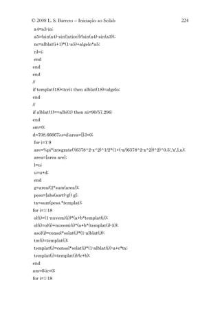 © 2008 L. S. Barreto – Iniciação ao Scilab                               224
 a4=a3-in;
 a5=(sin(a4)-sin(latice))/(sin(a4)-sin(a3));
 nc=alblat(i+1)*(1-a5)+algelo*a5;
 nl=i;
 end
end
end
//
if templat(18)<tcrit then alblat(18)=algelo;
end
//
if alblat(1)==albi(1) then ni=90/57.296;
end
sm=0;
d=708.66667;u=d;area=[];l=0;
 for i=1:9
 are=%pi*integrate('(6378^2-x^2)^1/2*(1+(-x/(6378^2-x^2))^2)^0.5','x',l,u);
 area=[area are];
 l=u;
 u=u+d;
 end
 g=area/(2*sum(area));
 peso=[abs(sort(-g)) g];
 tx=sum(peso.*templat);
for i=1:18
 ol(i)=(1-nuvemi(i))*(a+b*templat(i));
 ol(i)=ol(i)+nuvemi(i)*(a+b*(templat(i)-5));
 asol(i)=consol*solat(i)*(1-alblat(i));
 tm(i)=templat(i);
 templat(i)=consol*solat(i)*(1-alblat(i))-a+c*tx;
 templat(i)=templat(i)/(c+b);
end
am=0;ic=0;
for i=1:18
 