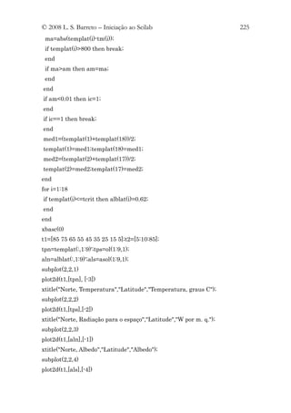 © 2008 L. S. Barreto – Iniciação ao Scilab                          225
 ma=abs(templat(i)-tm(i));
 if templat(i)>800 then break;
 end
 if ma>am then am=ma;
 end
end
if am<0.01 then ic=1;
end
if ic==1 then break;
end
med1=(templat(1)+templat(18))/2;
templat(1)=med1;templat(18)=med1;
med2=(templat(2)+templat(17))/2;
templat(2)=med2;templat(17)=med2;
end
for i=1:18
if templat(i)<=tcrit then alblat(i)=0.62;
end
end
xbasc(0)
t1=[85 75 65 55 45 35 25 15 5];t2=[5:10:85];
tpn=templat(:,1:9)';tps=ol(1:9,1);
aln=alblat(:,1:9)';als=asol(1:9,1);
subplot(2,2,1)
plot2d(t1,[tpn], [-3])
xtitle("Norte, Temperatura","Latitude","Temperatura, graus C");
subplot(2,2,2)
plot2d(t1,[tps],[-2])
xtitle("Norte, Radiação para o espaço","Latitude","W por m. q.");
subplot(2,2,3)
plot2d(t1,[aln],[-1])
xtitle("Norte, Albedo","Latitude","Albedo");
subplot(2,2,4)
plot2d(t1,[als],[-4])
 