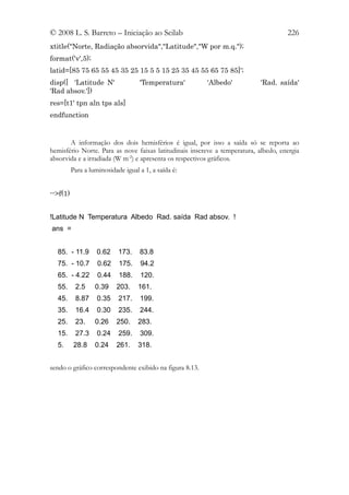 © 2008 L. S. Barreto – Iniciação ao Scilab                                           226
xtitle("Norte, Radiação absorvida","Latitude","W por m.q.");
format('v',5);
latid=[85 75 65 55 45 35 25 15 5 5 15 25 35 45 55 65 75 85]';
disp([ 'Latitude N'                 'Temperatura'        'Albedo'           'Rad. saída'
'Rad absov.'])
res=[t1' tpn aln tps als]
endfunction


       A informação dos dois hemisférios é igual, por isso a saída só se reporta ao
hemisfério Norte. Para as nove faixas latitudinais inscreve a temperatura, albedo, energia
absorvida e a irradiada (W m-2) e apresenta os respectivos gráficos.
          Para a luminosidade igual a 1, a saída é:


-->f(1)


!Latitude N Temperatura Albedo Rad. saída Rad absov. !
ans =


  85. - 11.9        0.62    173.    83.8
  75. - 10.7        0.62    175.    94.2
  65. - 4.22        0.44    188.    120.
  55.      2.5     0.39    203.    161.
  45.      8.87     0.35    217.    199.
  35.      16.4     0.30    235.    244.
  25.      23.     0.26    250.    283.
  15.      27.3     0.24    259.    309.
  5.       28.8    0.24    261.    318.


sendo o gráfico correspondente exibido na figura 8.13.
 