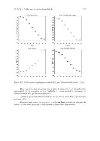 © 2008 L. S. Barreto – Iniciação ao Scilab                                            227




Figura 8.13. Gráficos criados pelo programa fuMBE2, para a luminosidade igual a 1 (f(1)).


       Duas sugestões: a) no programa, fazer a tabela da saída, com o seu cabeçalho mais
apresentável; b) se consultou o livro McGuffie e Henderson-Sellers, acrescente os
comentários que acha que faltam no programa.
       Admite-se que a menor luminosidade do Sol foi 70% da actual. Veja o que acontece
com este valor.
        Chegados aqui, espero que este texto o tenha, de facto, iniciado na utilização do
Scilab. Foi com muito gosto que o escrevi para si, e agora aqui o disponibilizo.
 