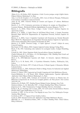 © 2008 L. S. Barreto – Iniciação ao Scilab                                                         228

Bibliografia
Allaire, G. S. e M. Kaber, 2002. Introduction à Scilab. Exercices pratiques corrigés d’algèbre linéaire.
Ellipses Éditions Marketing S. A., Paris.
Anjo, A. J. B., R. Fernades e A. S. Carvalho, 2003. Curso de MatLab. Principia. Publicações
Universitárias e Científicas, S. João do Estoril.
Antia, H. M., 2000. Numerical Methods for Scientists and Engineers. 2nd edition. Birkhäuser
Verlag, Basel.
Barreto, L. S., 1974. Estimativas provisórias de balanços de energia em Moçambique. 1.
Lourenço Marques. Revista de Ciências Agronómicas (Lourenço Marques), 7:63-70.
Barreto, L. S., 2004a. Pinhais Bravos. Ecologia e Gestão. “e-book”. Instituto Superior de
Agronomia, Lisboa.
Barreto, L. S., 2004b. A Unified Theory for Self-Thinned Mixed Stands. A Synoptic Presentation.
Research Paper SB-02/04. Departamento de Engenharia Florestal, Instituto Superior de
Agronomia.
Barreto, L. S., 2005a. Gause´s Competition Experiments with Paramecium sps. Revisited. Research
Paper SB-01/05.. Departamento de Engenharia Florestal, Instituto Superior de Agronomia.
Verão revista submetida à Silva Lusitana em Setembro de 2007.
Barreto, L. S., 2005b. Theoretical Ecology. A Unified Approach. “e-book”. Edição do autor,
Costa de Caparica.
Ben-Israel, A. E R. Gilbert, 2002. Computer-Supported Calculus. Springer Verlag, Wien.
Brock, T. D., 1981. Calculating solar radiation for ecological studies. Ecological Modelling,
14:1-19.
Caswell, H., 2001. Matrix Population Models. Second edition. Sinauer, Sunderland.
Charles-Edwards, D. A., D. Doley, e G. M. Rimmington, 1986. Modelling Plant Growth and
Development. Academic Press, Sidney.
Davis, J. H., 2000.Differential Equations with Maple. An Interactive Approach. Birkhäuser,
Boston.
Davis, P. J. e E. R. Hersh, 1995. A Experiência Matemática. Gradiva, -Publicações, Lda.,
Lisboa.
Davis, P. J. e E. R. Hersh, 1997. O Sonho de Descartes. O Mundo Segundo A Matemática. Difusão
Cultural, Lisboa.
Edelstein-Keshet, L., 2005. Mathematical Models in Biology. Society for Industrial and Applied
Mathematics, Philadelphia.
Gomez, C., Editor, 1999. Engineerind and Scientific Computing with Scilab. Birkhäuser, Boston.
Guerre-Delabrière, S. e M. Pastel, 2004. Méthodes d’approximation. Équations différentielles.
Applications Scilab. Ellipses Éditions Marketing S. A., Paris.
Lopes, D. e J. Aranha, 2006. Avaliação do Conteúdo de Carbono na Matéria Seca de
Diferentes Componentes de Árvores de Eucalyptus globulus e de Pinus pinaster. Silva Lusitana
14(2):149-154.
Hannon, B. e M. Ruth, 1997. Modeling Dynamic Biological Systems. Springer, New York.
Hederson-Sellers, A. e K. McGuffie, 1987. A Climate Modelling Primer. Wiley, Chichester.
Jørgensen, S. E., 1986. Fundamentals of Ecological Modelling. Elsevier, Amsterdam.
Kump, L. R., J. F. Kasting e R. G. Crane, 2004. The Earth System. Second Edition. Pearson
Prentice Hall, Upper Saddle River, N. J., E. U. aA.
Lovelock, J., 1989. As Eras de Gaia. Uma Biografia da nossa Terra Viva. Publicações Europa-
América, Mem Martins.
Lovelock, J., 2007. A Vingança de Gaia. Gradiva, Lisboa.
Lynch, S., 2000. Dynamical Systems with Applications Using Maple. Birkhäuser, Boston.
McGuffie, K. e A- Henderson-Sellers, 2005. A Climate Modelling Primer. Third Edition.
Wiley, Chichester.
 