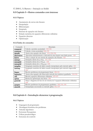 © 2008 L. S. Barreto – Iniciação ao Scilab                                                24
0.5 Capítulo 5 – Outros comandos com interesse

0.5.1 Tópicos

   •   Ajustamento de curvas não lineares
   •   Interpolação
   •   Diferenciação
   •   Integração
   •   Sistemas de equações não lineares
   •   Solução numérica de equações diferenciais ordinárias
   •   Equações discretas
   •   Optimização

0.5.2 Índice de comandos

   Comando                                            Descrição
 cumprod        Calcula o produto acumulado 132-134
 cumsum         Calcula a soma acumulada 132, 133
 datafit        Ajusta uma equação não linear 113, 114, 116
 derivative     Aproxima numericamente a derivada de uma função num dado ponto 120
 fsolve         Acha a solução de um sistema de equações não lineares 122
 interp1        Interpola valores de yj=f(xj) 117, 118
 interp2d       Interpola valores de zj=f(xj,yj) 118
 interp3d       Interpola valores de vj=f(xj,yj,zj) 118
 intsplin       Integração numérica de dados usando interpolação pelo método spline 121
 inttrap        Integração numérica de dados usando interpolação pelo método trapezoidal
                121
 linpro         Resolve problemas de programação linear 128-131
 lsqrsolve      Ajusta uma equação não linear pelo método dos mínimos quadrados 114-116
 ode            Resolve equações diferenciais ordinárias 123-127
 optim          Rotina de optimização não linear 128
 portr3d        Traça o diagrama de fase de um sistema de 3 equações diferenciais ordinárias
                126
 quapro         Resolve problemas de programação quadrática 128, 131, 132
 smooth         Interpolação recorrendo ao método spline 118, 119




0.6 Capítulo 6 – Introdução elementar à programação

0.6.1 Tópicos

   •   Linguagem de programação
   •   Abordagem heurística dos problemas
   •   Articular algoritmos
   •   Estruturar fluxogramas
   •   Utilizar pseudocódigos
   •   Estruturas de controlo
 