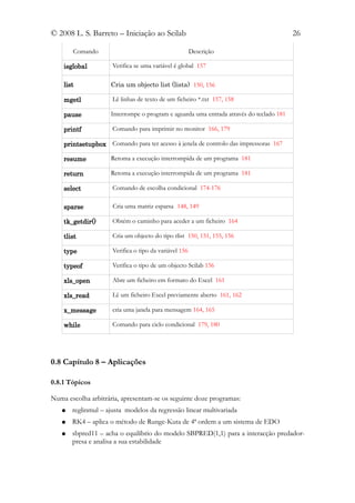© 2008 L. S. Barreto – Iniciação ao Scilab                                              26

       Comando                                         Descrição

    isglobal         Verifica se uma variável é global 157

    list            Cria um objecto list (lista) 150, 156

    mgetl            Lê linhas de texto de um ficheiro *.txt 157, 158

    pause           Interrompe o program e aguarda uma entrada através do teclado 181

    printf           Comando para imprimir no monitor 166, 179

    printsetupbox Comando para ter acesso à jenela de controlo das impressoras 167

    resume          Retoma a execução interrompida de um programa 181

    return          Retoma a execução interrompida de um programa 181

    select           Comando de escolha condicional 174-176

    sparse           Cria uma matriz esparsa 148, 149

    tk_getdir()      Obtém o caminho para aceder a um ficheiro 164

    tlist            Cria um objecto do tipo tlist 150, 151, 155, 156

    type             Verifica o tipo da variável 156

    typeof           Verifica o tipo de um objecto Scilab 156

    xls_open         Abre um ficheiro em formato do Excel 161

    xls_read         Lê um ficheiro Excel previamente aberto 161, 162

    x_message        cria uma janela para mensagem 164, 165

    while            Comando para ciclo condicional 179, 180




0.8 Capítulo 8 – Aplicações

0.8.1 Tópicos

Numa escolha arbitrária, apresentam-se os seguinte doze programas:
   ●   reglinmul – ajusta modelos da regressão linear multivariada
   ●   RK4 – aplica o método de Runge-Kuta de 4ª ordem a um sistema de EDO
   ●   sbpred11 – acha o equilíbrio do modelo SBPRED(1,1) para a interacção predador-
       presa e analisa a sua estabilidade
 