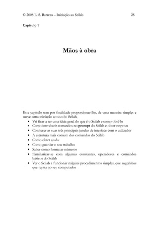© 2008 L. S. Barreto – Iniciação ao Scilab                             28

Capítulo 1




                           Mãos à obra




Este capítulo tem por finalidade proporcionar-lhe, de uma maneira simples e
suave, uma iniciação ao uso do Scilab.
   • Vai ficar a ter uma ideia geral do que é o Scilab e como obtê-lo
   • Como introduzir comandos no prompt do Scilab e obter resposta
   • Conhecer as suas três principais janelas de interface com o utilizador
   • A estrutura mais comum dos comandos do Scilab
   • Como obter ajuda
   • Como guardar o seu trabalho
   • Saber como formatar números
   • Familiarizar-se com algumas constantes, operadores e comandos
       básicos do Scilab
   • Ver o Scilab a funcionar nalguns procedimentos simples, que sugerimos
       que repita no seu computador
 