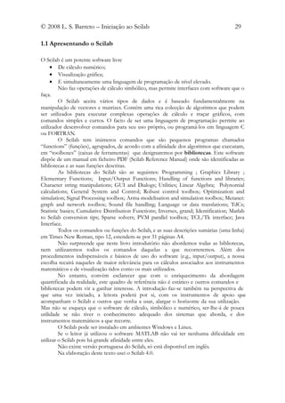© 2008 L. S. Barreto – Iniciação ao Scilab                                             29

1.1 Apresentando o Scilab

O Scilab é um potente software livre
     • De cálculo numérico;
     • Visualização gráfica;
     • E simultaneamente uma linguagem de programação de nível elevado.
         Não faz operações de cálculo simbólico, mas permite interfaces com software que o
faça.
         O Scilab aceita vários tipos de dados e é baseado fundamentalmente na
manipulação de vectores e matrizes. Contém uma rica colecção de algoritmos que podem
ser utilizados para executar complexas operações de cálculo e traçar gráficos, com
comandos simples e curtos. O facto de ser uma linguagem de programação permite ao
utilizador desenvolver comandos para seu uso próprio, ou programá-los em linguagem C
ou FORTRAN.
         O Scilab tem inúmeros comandos que são pequenos programas chamados
“functions” (funções), agrupados, de acordo com a afinidade dos algoritmos que executam,
em “toolboxes” (caixas de ferramentas) que designaremos por bibliotecas. Este software
dispõe de um manual em ficheiro PDF (Scilab Reference Manual) onde são identificadas as
bibliotecas e as suas funções descritas.
         As bibliotecas do Scilab são as seguintes: Programming ; Graphics Library ;
Elementary Functions; Input/Output Functions; Handling of functions and libraries;
Character string manipulations; GUI and Dialogs; Utilities; Linear Algebra; Polynomial
calculations; General System and Control; Robust control toolbox; Optimization and
simulation; Signal Processing toolbox; Arma modelisation and simulation toolbox; Metanet:
graph and network toolbox; Sound file handling; Language or data translations; TdCs;
Statistic basics; Cumulative Distribution Functions; Inverses, grand; Identification; Matlab
to Scilab conversion tips; Sparse solvers; PVM parallel toolbox; TCL/Tk interface; Java
Interface.
         Todos os comandos ou funções do Scilab, e as suas descrições sumárias (uma linha)
em Times New Roman, tipo 12, estendem-se por 31 páginas A4.
         Não surpreende que neste livro introdutório não abordemos todas as bibliotecas,
nem utilizaremos todos os comandos daquelas a que recorreremos. Além dos
procedimentos indispensáveis e básicos de uso do software (e.g., input/output), a nossa
escolha recairá naqueles de maior relevância para os cálculos associados aos instrumentos
matemáticos e de visualização tidos como os mais utilizados.
         No entanto, convém esclarecer que com o enriquecimento da abordagem
quantificada da realidade, este quadro de referência não é estático e outros comandos e
bibliotecas podem vir a ganhar interesse. A introdução faz-se também na perspectiva de
que uma vez iniciado, a leitora poderá por si, com os instrumentos de apoio que
acompanham o Scilab e outros que venha a usar, alargar o horizonte da sua utilização.
Mas não se esqueça que o software de cálculo, simbólico e numérico, ser-lhe-á de pouca
utilidade se não tiver o conhecimento adequado dos sistemas que aborda, e dos
instrumentos matemáticos a que recorre.
         O Scilab pode ser instalado em ambientes Windows e Linux.
         Se o leitor já utilizou o software MATLAB não vai ter nenhuma dificuldade em
utilizar o Scilab pois há grande afinidade entre eles.
         Não existe versão portuguesa do Scilab, só está disponível em inglês.
         Na elaboração deste texto usei o Scilab 4.0.
 