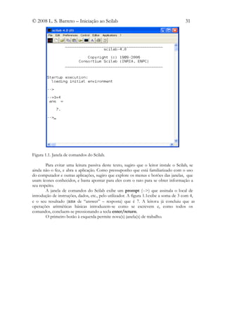 © 2008 L. S. Barreto – Iniciação ao Scilab                                             31




Figura 1.1. Janela de comandos do Scilab.

        Para evitar uma leitura passiva deste texto, sugiro que o leitor instale o Scilab, se
ainda não o fez, e abra a aplicação. Como pressuponho que está familiarizado com o uso
do computador e outras aplicações, sugiro que explore os menus e botões das janelas, que
usam ícones conhecidos, e basta apontar para eles com o rato para se obter informação a
seu respeito.
        A janela de comandos do Scilab exibe um prompt (-->) que assinala o local de
introdução de instruções, dados, etc., pelo utilizador. A figura 1.1exibe a soma de 3 com 4,
e o seu resultado (ans de “answer” – resposta) que é 7. A leitor a já concluiu que as
operações aritméticas básicas introduzem-se como se escrevem e, como todos os
comandos, concluem-se pressionando a tecla enter/return.
        O primeiro botão à esquerda permite nova(s) janela(s) de trabalho.
 