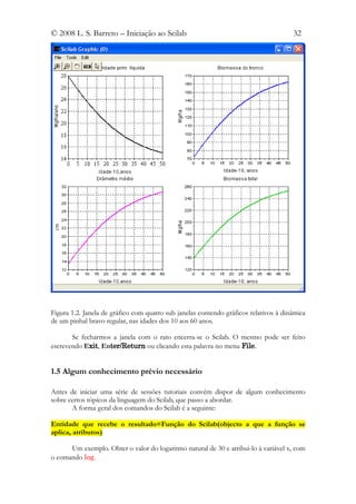 © 2008 L. S. Barreto – Iniciação ao Scilab                                            32




Figura 1.2. Janela de gráfico com quatro sub janelas contendo gráficos relativos à dinâmica
de um pinhal bravo regular, nas idades dos 10 aos 60 anos.

       Se fecharmos a janela com o rato encerra-se o Scilab. O mesmo pode ser feito
escrevendo Exit, Enter/Return ou clicando esta palavra no menu File.


1.5 Algum conhecimento prévio necessário

Antes de iniciar uma série de sessões tutoriais convém dispor de algum conhecimento
sobre certos tópicos da linguagem do Scilab, que passo a abordar.
       A forma geral dos comandos do Scilab é a seguinte:

Entidade que recebe o resultado=Função do Scilab(objecto a que a função se
aplica, atributos)

      Um exemplo. Obter o valor do logaritmo natural de 30 e atribui-lo à variável x, com
o comando log.
 