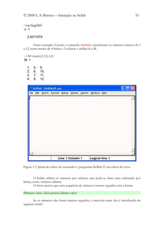 © 2008 L. S. Barreto – Iniciação ao Scilab                                           33

-->x=log(30)
 x =

  3.4011974

        Outro exemplo. Usando o comando matrix, transformar os números inteiros de 1
a 12, numa matriz de 4 linhas e 3 colunas e atribui-la a M.

-->M=matrix(1:12, 4,3)
 M =

  1.   5.   9.
  2.   6.   10.
  3.   7.   11.
  4.   8.   12.




Figura 1.3. Janela do editor de comandos e programas SciPad. É um editor de texto.


         O Scilab ordena os números por colunas, mas pode-se obter uma ordenação por
linhas, como veremos adiante.
         O leitor anotou que uma sequência de números inteiros seguidos tem a forma

Primeiro valor /dois pontos/último valor

        Se os números não forem inteiros seguidos, o intervalo entre eles é introduzido do
seguinte modo:
 