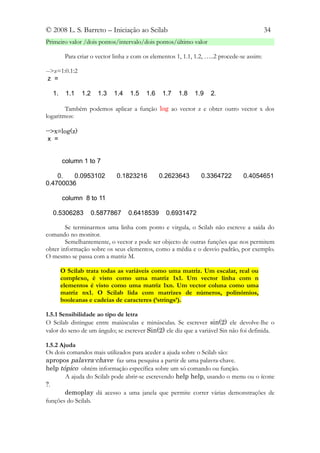 © 2008 L. S. Barreto – Iniciação ao Scilab                                                 34
Primeiro valor /dois pontos/intervalo/dois pontos/último valor

        Para criar o vector linha z com os elementos 1, 1.1, 1.2, …..2 procede-se assim:

-->z=1:0.1:2
 z =

  1.    1.1    1.2     1.3   1.4   1.5   1.6    1.7   1.8   1.9    2.

        Também podemos aplicar a função log ao vector z e obter outro vector x dos
logaritmos:

-->x=log(z)
 x =


       column 1 to 7

    0.   0.0953102           0.1823216         0.2623643       0.3364722        0.4054651
0.4700036

       column 8 to 11

  0.5306283          0.5877867     0.6418539     0.6931472

        Se terminarmos uma linha com ponto e virgula, o Scilab não escreve a saída do
comando no monitor.
        Semelhantemente, o vector z pode ser objecto de outras funções que nos permitem
obter informação sobre os seus elementos, como a média e o desvio padrão, por exemplo.
O mesmo se passa com a matriz M.

       O Scilab trata todas as variáveis como uma matriz. Um escalar, real ou
       complexo, é visto como uma matriz 1x1. Um vector linha com n
       elementos é visto como uma matriz 1xn. Um vector coluna como uma
       matriz nx1. O Scilab lida com matrizes de números, polinómios,
       booleanas e cadeias de caracteres (‘strings’).

1.5.1 Sensibilidade ao tipo de letra
O Scilab distingue entre maiúsculas e minúsculas. Se escrever sin(2) ele devolve-lhe o
valor do seno de um ângulo; se escrever Sin(2) ele diz que a variável Sin não foi definida.

1.5.2 Ajuda
Os dois comandos mais utilizados para aceder a ajuda sobre o Scilab são:
apropos palavra-chave faz uma pesquisa a partir de uma palavra-chave.
help tópico obtém informação específica sobre um só comando ou função.
        A ajuda do Scilab pode abrir-se escrevendo help help, usando o menu ou o ícone
?.
        demoplay dá acesso a uma janela que permite correr várias demonstrações de
funções do Scilab.
 