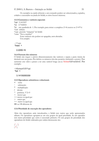 © 2008 L. S. Barreto – Iniciação ao Scilab                                        35
       Os exemplos na ajuda referente a um comando podem ser seleccionados, copiados,
colados e executados na janela do Scilab, se nisso houver interesse.

1.5.3 Constantes e variáveis especiais
%pi 3.1415927
%e 2.7182818
%i raiz quadrada de -1. Por exemplo, para entrar o complexo 2+4i escreve-se 2+4*%i
%inf infinito
%eps precisão “máquina” do Scilab
%nan “Not a number”
       Estas variáveis não podem ser apagadas, nem alteradas.
       Um exmplo:

-->%eps
 %eps =

   2.220D-16

1.6.4 Formato dos números
O Scilab não requer o prévio dimensionamento das variáveis e separa a parte inteira da
decimal com um ponto. Por defeito os números têm dez posições (incluindo o ponto). Para
aumentar este valor e passar a ter uma variável longa usa-se format(n);variável. Por
exemplo:

-->format(15);%pi
 %pi =

   3.14159265359

1.5.5 Operadores aritméticos e relacionais
+ soma
-    subtracção
* multiplicação
/ divisão
^ potência. 3^2=9
< menor que
<= menor ou igual que
> maior que
>= maior ou igual que
<> ou ~= diferente de

1.5.6 Prioridade de execução dos operadores

Além dos operadores atrás introduzidos, o Scilab tem outros que serão apresentados
adiante. Os operadores agrupam-se em sete grupos de igual prioridade. Se um operador
tem maior prioridade que outro é executado primeiro. Os sete grupos de prioridade dos
operadores do Scilab ordenados por ordem decrescente são:

(´ , .´)
(^)
 