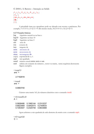 © 2008 L. S. Barreto – Iniciação ao Scilab                                        36
(* , / ,  , .* , ./ , . , .*. , ./. , .. )
(+,-)
( == , > , < , <= , >= ,~= )
(&)
(|)

      A prioridade inata aos operadores pode ser alterada com recurso a parênteses. Por
exemplo, 1+2^2=5 e (1+2)^2 =9. Do mesmo modo, 18/2+4=13 e 16/(2+4)=3.

1.5.7 Funções básicas
log      logaritmo natural ou na base e
log10 logaritmo na base 10
log2     logaritmo na base 2
sin      seno de
cos     cosseno de
tan     tangente de
asin arcosseno de
acos arcocosseno de
atan arcotangente de
exp(x) exponecial de x, ex.
sqrt raiz quadrada
rand número casual entre zero e um
sort ordena um conjunto de números , vector ou matriz, numa sequência decrescente
       Alguns exemplos.

-->exp(1)
 ans =

   2.7182818

-->rand
 ans =

   0.0683740

         Criemos uma matriz 3x3, de números aleatórios com o comando rand:

-->A=rand(3,3)
 A =

   0.5608486          0.1985144           0.2312237
   0.6623569          0.5442573           0.2164633
   0.7263507          0.2320748           0.8833888

         Agora achemos a raiz quadrada de cada elemento da matriz com o comando sqrt:

-->C=sqrt(A)
 C =
 