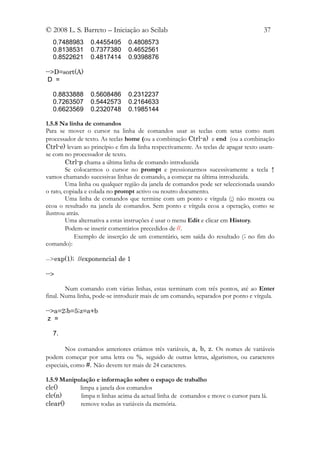 © 2008 L. S. Barreto – Iniciação ao Scilab                                           37
  0.7488983      0.4455495      0.4808573
  0.8138531      0.7377380      0.4652561
  0.8522621      0.4817414      0.9398876

-->D=sort(A)
 D =

  0.8833888      0.5608486      0.2312237
  0.7263507      0.5442573      0.2164633
  0.6623569      0.2320748      0.1985144

1.5.8 Na linha de comandos
Para se mover o cursor na linha de comandos usar as teclas com setas como num
processador de texto. As teclas home (ou a combinação Ctrl-a) e end (ou a combinação
Ctrl-e) levam ao princípio e fim da linha respectivamente. As teclas de apagar texto usam-
se com no processador de texto.
         Ctrl-p chama a última linha de comando introduzida
         Se colocarmos o cursor no prompt e pressionarmos sucessivamente a tecla ↑
vamos chamando sucessivas linhas de comando, a começar na última introduzida.
         Uma linha ou qualquer região da janela de comandos pode ser seleccionada usando
o rato, copiada e colada no prompt activo ou noutro documento.
         Uma linha de comandos que termine com um ponto e vírgula (;) não mostra ou
ecoa o resultado na janela de comandos. Sem ponto e vírgula ecoa a operação, como se
ilustrou atrás.
         Uma alternativa a estas instruções é usar o menu Edit e clicar em History.
         Podem-se inserir comentários precedidos de //.
            Exemplo de inserção de um comentário, sem saída do resultado (; no fim do
comando):

-->exp(1); //exponencial de 1

-->

        Num comando com várias linhas, estas terminam com três pontos, até ao Enter
final. Numa linha, pode-se introduzir mais de um comando, separados por ponto e vírgula.

-->a=2;b=5;z=a+b
 z =

  7.

        Nos comandos anteriores criámos três variáveis, a, b, z. Os nomes de variáveis
podem começar por uma letra ou %, seguido de outras letras, algarismos, ou caracteres
especiais, como #. Não devem ter mais de 24 caracteres.

1.5.9 Manipulação e informação sobre o espaço de trabalho
clc()       limpa a janela dos comandos
clc(n)      limpa n linhas acima da actual linha de comandos e move o cursor para lá.
clear()     remove todas as variáveis da memória.
 