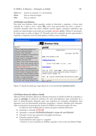 © 2008 L. S. Barreto – Iniciação ao Scilab                                           38
clear x y    remove as variáveis x e y da memória.
whos         lista as variáveis longas.
who          lista as variáveis

1.5.10 Lidar com ficheiros
Para lidar com ficheiros (abrir, guardar), mudar de directório e imprimir, a forma mais
expedita de o fazer é usar o menu file, como num processador de texto, e activar o
comando desejado. Para este efeito também existem alguns comandos específicos que
podem ser seleccionados escrevendo, por exemplo, apropos print. Obtém-se uma janela.
de ajuda como se exibe na figura 1.4. Clicando num dos comandos da lista apresentada à
esquerda, o respectivo texto de ajuda aparece à direita, como é habitual




Figura 1.4. Janela da ajuda que surge depois de se ter introduzido apropos print.



1.5.11 Outra forma de utilizar o Scilab
Além da forma interactiva directa de submeter instruções ao Scilab na linha de comandos, a
seguir ao prompt, na janela do software, há outro procedimento mais controlado de o
fazer. É particularmente adequado para uma sequência de comandos interligados num
algoritmo com um determinado propósito, programas e funções definidas pelo utilizador.
Aqui as instruções são previamente escritas no SciPad ou num processador de texto.
        O editor de texto SciPad pode ser aberto de quatro maneiras diferentes:
    • Inserindo o comando SciPad().
    • Inserindo o comando SciPad(localização e nome de um ficheiro)
    • Clicando o ícone que representa uma página em branco.
    • Clicando a palavra Editor.
        O procedimento mais seguro é o seguinte:
        - Escrever os seus comandos no SciPad, e guardar o texto como um ficheiro *.sci.
 
