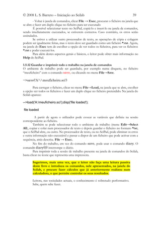 © 2008 L. S. Barreto – Iniciação ao Scilab                                             39
        - Voltar à janela de comandos, clicar File → Exec, procurar o ficheiro na janela que
se abre e fazer um duplo clique no ficheiro para ser executado
        É possível seleccionar texto no SciPad, copiá-lo e inseri-lo na janela de comandos,
sendo imediatamente executados, se estiverem correctos. Caso contrário, os erros serão
assinalados.
        Se estiver a utilizar outro processador de texto, as operações de cópia e colagem
podem ser igualmente feitas, mas o texto deve ser guardado como um ficheiro *.txt. Agora,
na janela do Exec tem de escolher a opção de ver todos os ficheiros, para ver os ficheiros
*.txt e poder executá-los.
        Para além destes aspectos gerais e básicos, o leitor pode obter mais informação no
Help do SciPad.

1.5.12 Guardar e imprimir todo o trabalho na janela de comandos
O ambiente de trabalho pode ser guardado, por exemplo numa disquete, no ficheiro
“meuficheiro” com o comando save, ou clicando no menu File→Save.

-->save('A:meuficheiro.sci')

        Para carregar o ficheiro, clicar no menu File→Load, na janela que se abre, escolher
a opção ver todos os ficheiros e fazer um duplo clique no ficheiro pretendido. Na janela do
Scilab aparece:

-->load('A:meuficheiro.sci');disp('file loaded');

file loaded

          A partir de agora o utilizador pode evocar as variáveis que definiu na sessão
correspondente ao ficheiro.
        Também se pode seleccionar todo o ambiente de trabalho (menu Edit→Select
All), copiar e colar num processador de texto e depois guardar o ficheiro no formato *txt,
que o SciPad abre, ou outro. No processador de texto, ou no SciPad, pode eliminar os erros
e outra informação não executável e passar a dispor de um ficheiro que pode activar com a
sequência, atrás descrita. File → Exec.
        No fim do trabalho, em vez do comando save, pode usar o comando diary. O
comando diary(0) interrompe o diário.
        Para imprimir toda a sessão de trabalho presente na janela de comandos do Scilab,
basta clicar no ícone que representa uma impressora.

       Sugerimos, mais uma vez, que o leitor não faça uma leitura passiva
       deste livro e introduza os comandos, nele apresentados, na janela do
       Scilab, e procure fazer cálculos que já anteriormente realizou num
       calculadora, o que permite controlar os seus resultados.

       Leitora, nas sociedades actuais, o conhecimento é sobretudo performativo.
       Sabe, quem sabe fazer.
 