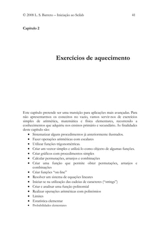 © 2008 L. S. Barreto – Iniciação ao Scilab                               41


Capítulo 2




                        Exercícios de aquecimento




Este capítulo pretende ser uma transição para aplicações mais avançadas. Para
não apresentarmos os conceitos no vazio, vamos servir-nos de exercícios
simples de aritmética, matemática e física elementares, recorrendo a
conhecimentos que adquiriu nos ensinos primário e secundário. As finalidades
deste capítulo são:
   • Sistematizar alguns procedimentos já anteriormente ilustrados.
   • Fazer operações aritméticas com escalares
   • Utilizar funções trigonométricas.
   • Criar um vector simples e utilizá-lo como objecto de algumas funções.
   • Criar gráficos com procedimentos simples
   • Calcular permutações, arranjos e combinações
   • Criar uma função que permite obter permutações, arranjos e
       combinações
   • Criar funções “on-line”
   • Resolver um sistema de equações lineares
   • Iniciar-se na utilização das cadeias de caracteres (“strings”)
   • Criar e analisar uma função polinomial
   • Realizar operações aritméticas com polinómios
   • Limites
   • Estatística elementar
   •   Probabilidades elementares
 