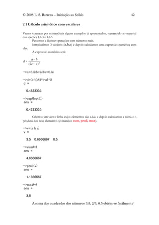 © 2008 L. S. Barreto – Iniciação ao Scilab                                         42

2.1 Cálculo aritmético com escalares

Vamos começar por reintroduzir alguns exemplos já apresentados, recorrendo ao material
das secções 1.6.3 e 1.6.5.
        Passemos a ilustrar operações com números reais.
        Introduzimos 3 varáveis (a,b,c) e depois calculamos uma expressão numérica com
elas.
        A expressão numérica será:

        a− b
d=
     ( 2c − a ) 2

-->a=3.5;b=2/3;c=0.5;

-->d=(a-b)/(2*c-a)^2
 d =

  0.4533333

-->exp(log(d))
 ans =

  0.4533333

       Criemos um vector linha cujos elementos são a,b,c, e depois calculamos a soma e o
produto dos seus elementos (comandos sum, prod, max).

-->v=[a b c]
 v =

  3.5      0.6666667   0.5

-->sum(v)
 ans =

  4.6666667

-->prod(v)
 ans =

  1.1666667

-->max(v)
 ans =

  3.5

        A soma dos quadrados dos números 3.5, 2/3, 0.5 obtém-se facilmente:
 