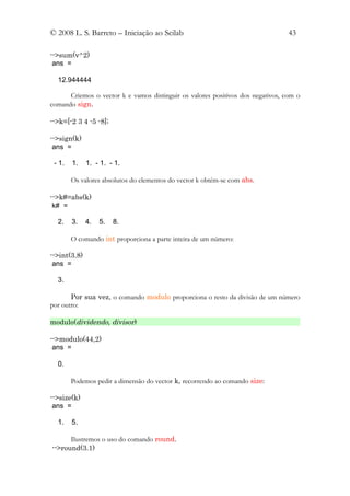 © 2008 L. S. Barreto – Iniciação ao Scilab                                       43

-->sum(v^2)
 ans =

  12.944444

      Criemos o vector k e vamos distinguir os valores positivos dos negativos, com o
comando sign.

-->k=[-2 3 4 -5 -8];

-->sign(k)
 ans =

 - 1.   1.    1. - 1. - 1.

        Os valores absolutos do elementos do vector k obtém-se com abs.

-->k#=abs(k)
 k# =

  2.    3.    4.   5.   8.

        O comando int proporciona a parte inteira de um número:

-->int(3.8)
 ans =

  3.

       Por sua vez, o comando modulo proporciona o resto da divisão de um número
por outro:

modulo(dividendo, divisor)

-->modulo(44,2)
 ans =

  0.

        Podemos pedir a dimensão do vector k, recorrendo ao comando size:

-->size(k)
 ans =

  1.    5.

      Ilustremos o uso do comando round.
-->round(3.1)
 